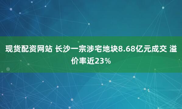 现货配资网站 长沙一宗涉宅地块8.68亿元成交 溢价率近23%