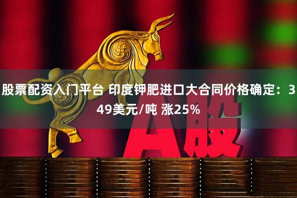 股票配资入门平台 印度钾肥进口大合同价格确定：349美元/吨 涨25%