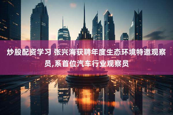 炒股配资学习 张兴海获聘年度生态环境特邀观察员,系首位汽车行业观察员