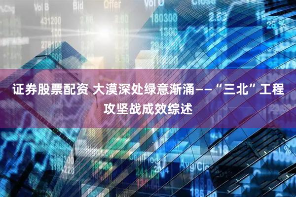证券股票配资 大漠深处绿意渐涌——“三北”工程攻坚战成效综述