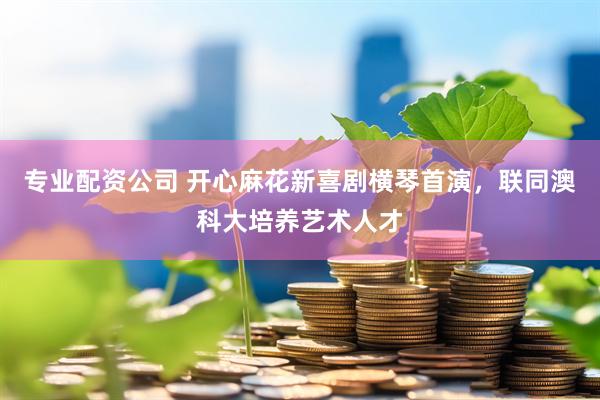 专业配资公司 开心麻花新喜剧横琴首演，联同澳科大培养艺术人才
