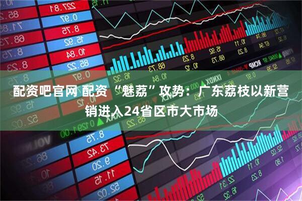配资吧官网 配资 “魅荔”攻势：广东荔枝以新营销进入24省区市大市场