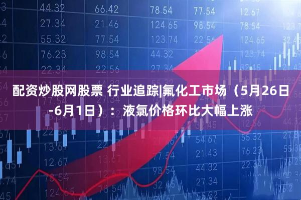 配资炒股网股票 行业追踪|氟化工市场（5月26日-6月1日）：液氯价格环比大幅上涨
