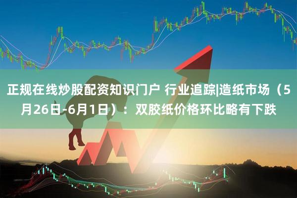 正规在线炒股配资知识门户 行业追踪|造纸市场（5月26日-6月1日）：双胶纸价格环比略有下跌