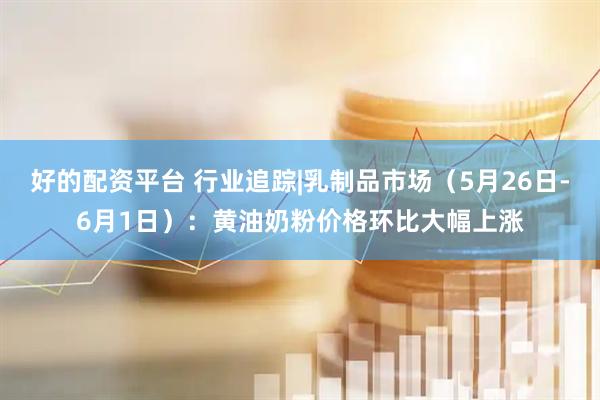 好的配资平台 行业追踪|乳制品市场（5月26日-6月1日）：黄油奶粉价格环比大幅上涨
