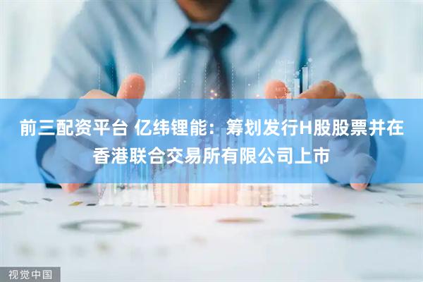 前三配资平台 亿纬锂能：筹划发行H股股票并在香港联合交易所有限公司上市