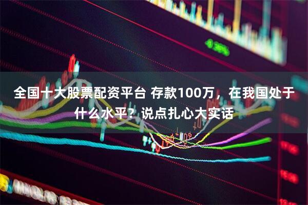 全国十大股票配资平台 存款100万，在我国处于什么水平？说点扎心大实话