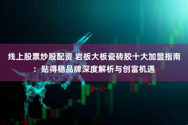 线上股票炒股配资 岩板大板瓷砖胶十大加盟指南：贴得稳品牌深度解析与创富机遇