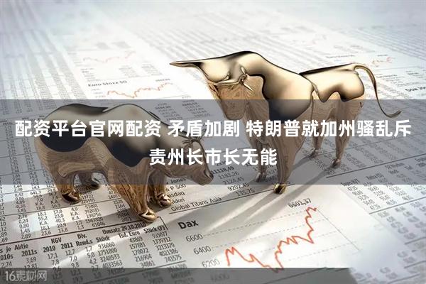 配资平台官网配资 矛盾加剧 特朗普就加州骚乱斥责州长市长无能