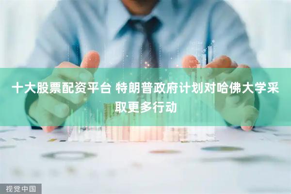 十大股票配资平台 特朗普政府计划对哈佛大学采取更多行动