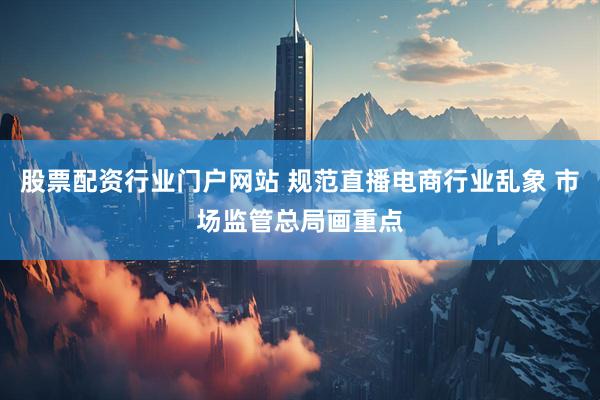 股票配资行业门户网站 规范直播电商行业乱象 市场监管总局画重点