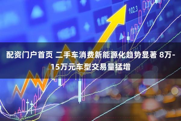配资门户首页 二手车消费新能源化趋势显著 8万-15万元车型交易量猛增