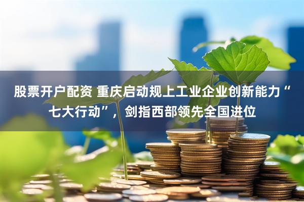 股票开户配资 重庆启动规上工业企业创新能力“七大行动”，剑指西部领先全国进位