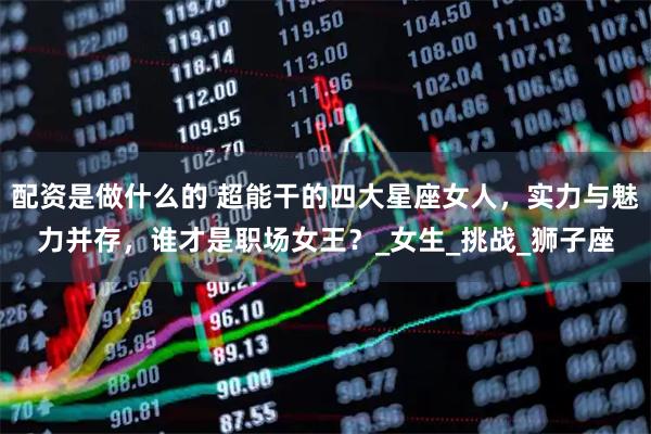 配资是做什么的 超能干的四大星座女人，实力与魅力并存，谁才是职场女王？_女生_挑战_狮子座