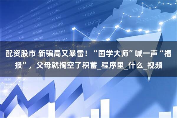配资股市 新骗局又暴雷！“国学大师”喊一声“福报”，父母就掏空了积蓄_程序里_什么_视频