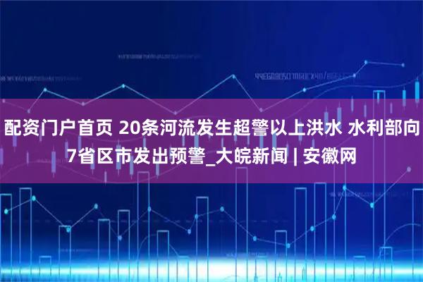 配资门户首页 20条河流发生超警以上洪水 水利部向7省区市发出预警_大皖新闻 | 安徽网