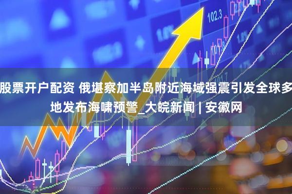 股票开户配资 俄堪察加半岛附近海域强震引发全球多地发布海啸预警_大皖新闻 | 安徽网