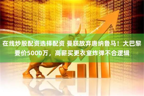 在线炒股配资选择配资 曼联放弃唐纳鲁马！大巴黎要价5000万，高薪买更衣室炸弹不合逻辑