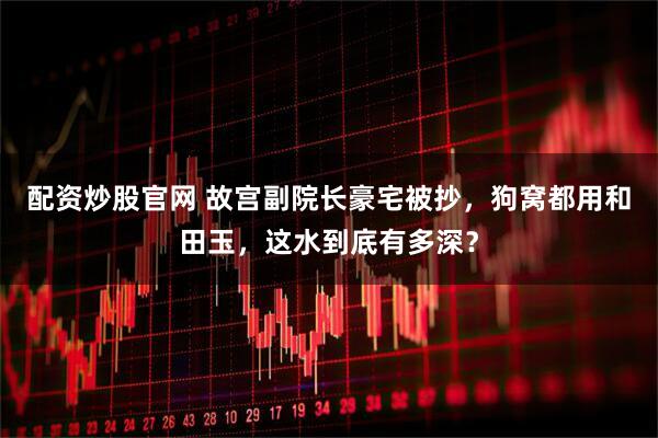 配资炒股官网 故宫副院长豪宅被抄，狗窝都用和田玉，这水到底有多深？