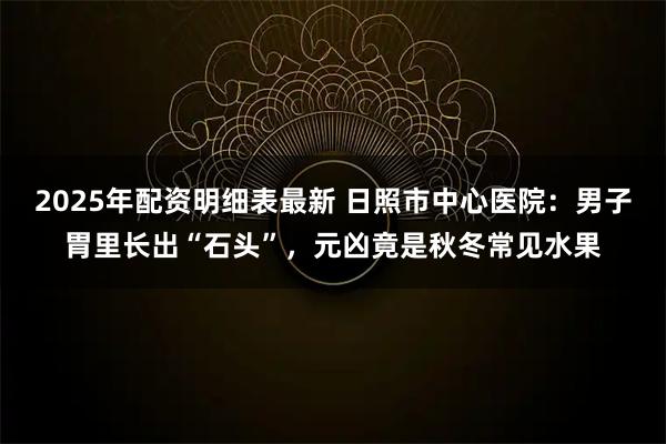 2025年配资明细表最新 日照市中心医院：男子胃里长出“石头”，元凶竟是秋冬常见水果